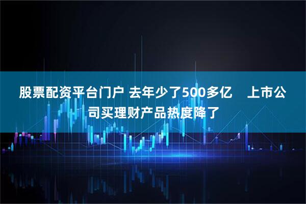 股票配资平台门户 去年少了500多亿    上市公司买理财产品热度降了
