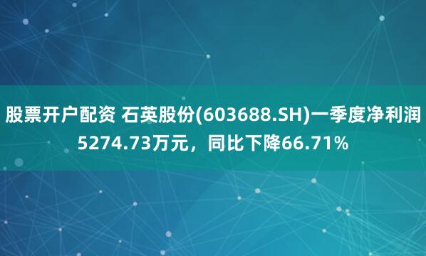 股票开户配资 石英股份(603688.SH)一季度净利润5274.73万元，同比下降66.71%