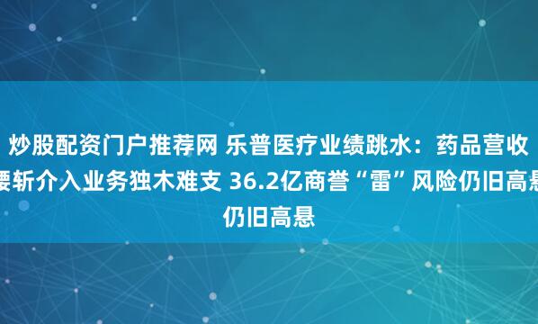 炒股配资门户推荐网 乐普医疗业绩跳水：药品营收腰斩介入业务独木难支 36.2亿商誉“雷”风险仍旧高悬