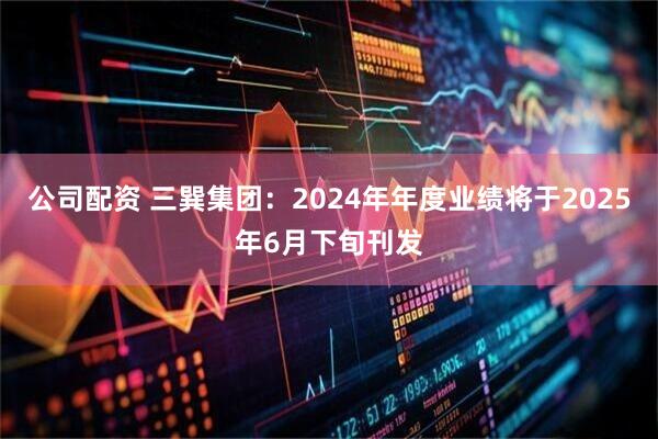 公司配资 三巽集团：2024年年度业绩将于2025年6月下旬刊发