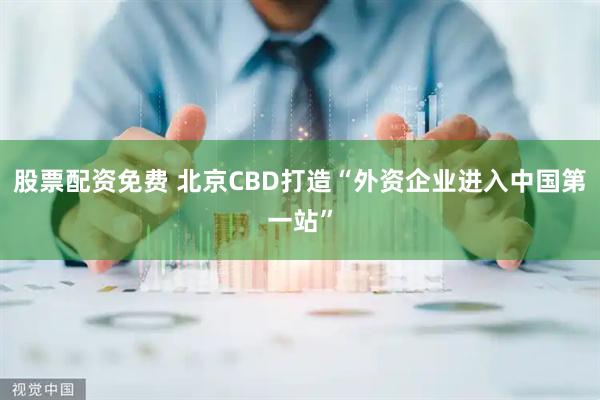 股票配资免费 北京CBD打造“外资企业进入中国第一站”