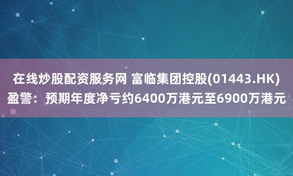 在线炒股配资服务网 富临集团控股(01443.HK)盈警：预期年度净亏约6400万港元至6900万港元