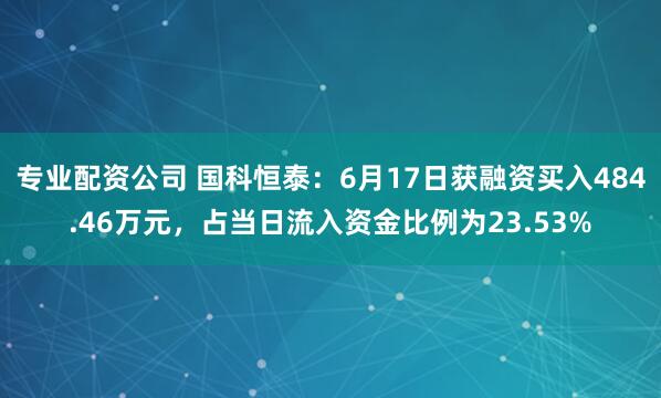 专业配资公司 国科恒泰：6月17日获融资买入484.46万元，占当日流入资金比例为23.53%