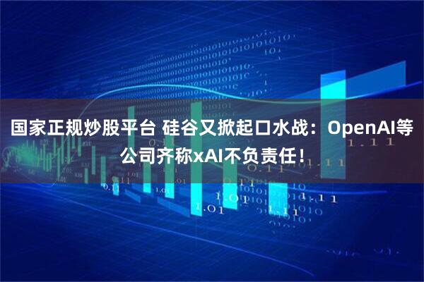 国家正规炒股平台 硅谷又掀起口水战：OpenAI等公司齐称xAI不负责任！