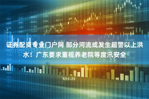 证券配资专业门户网 部分河流或发生超警以上洪水！广东要求重视养老院等度汛安全