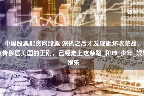 中国股票配资网股票 深扒之后才发现砸坏收藏品、被传移居美国的王刚，已经走上这条路_和珅_少年_娱乐