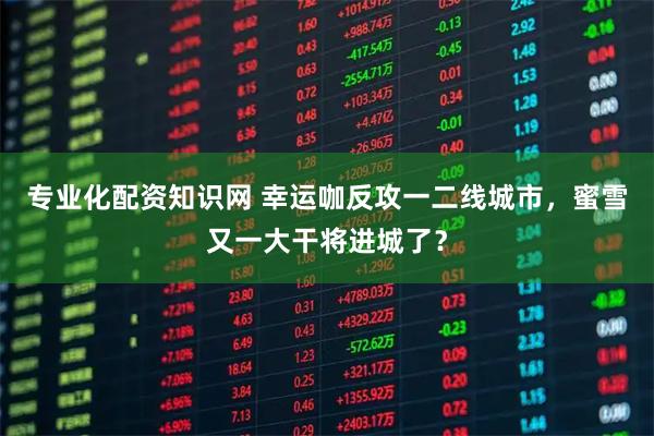 专业化配资知识网 幸运咖反攻一二线城市，蜜雪又一大干将进城了？