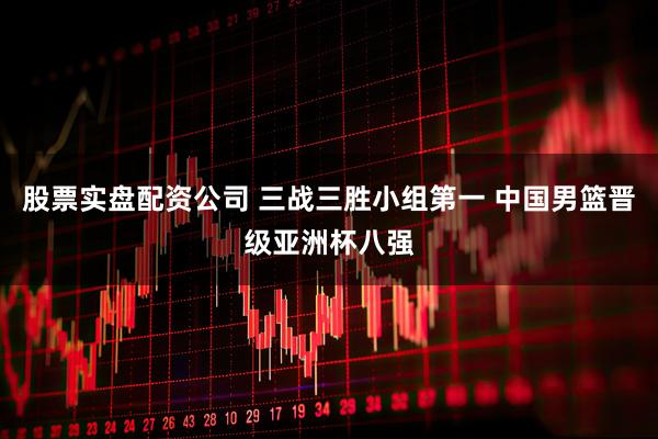 股票实盘配资公司 三战三胜小组第一 中国男篮晋级亚洲杯八强