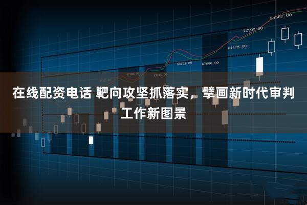 在线配资电话 靶向攻坚抓落实，擘画新时代审判工作新图景