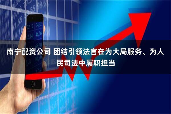 南宁配资公司 团结引领法官在为大局服务、为人民司法中履职担当