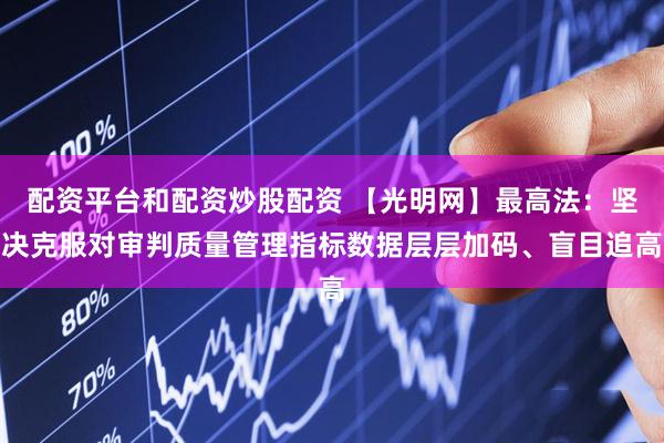 配资平台和配资炒股配资 【光明网】最高法：坚决克服对审判质量管理指标数据层层加码、盲目追高