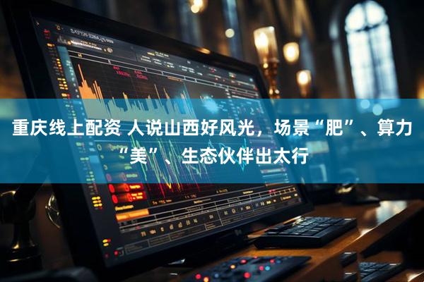 重庆线上配资 人说山西好风光，场景“肥”、算力“美”、生态伙伴出太行