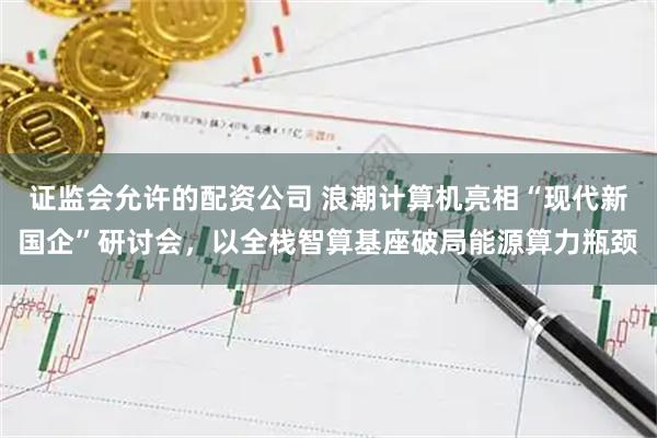 证监会允许的配资公司 浪潮计算机亮相“现代新国企”研讨会，以全栈智算基座破局能源算力瓶颈
