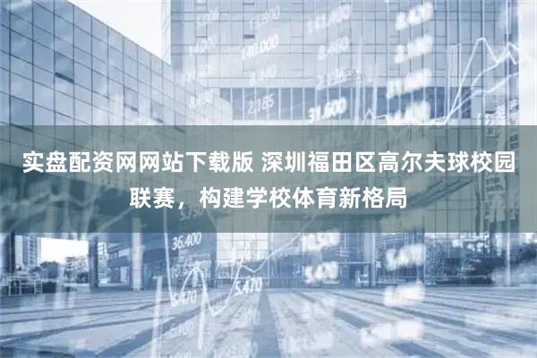 实盘配资网网站下载版 深圳福田区高尔夫球校园联赛，构建学校体育新格局